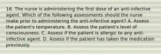 16. The nurse is administering the first dose of an anti-infective agent. Which of the following assessments should the nurse make prior to administering the anti-infective agent? A. Assess the patient's temperature. B. Assess the patient's level of consciousness. C. Assess if the patient is allergic to any anti-infective agent. D. Assess if the patient has taken the medication previously.