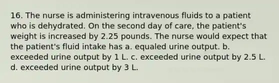 16. The nurse is administering intravenous fluids to a patient who is dehydrated. On the second day of care, the patient's weight is increased by 2.25 pounds. The nurse would expect that the patient's fluid intake has a. equaled urine output. b. exceeded urine output by 1 L. c. exceeded urine output by 2.5 L. d. exceeded urine output by 3 L.