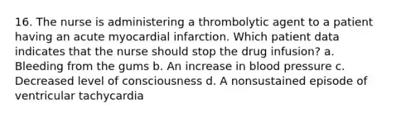 16. The nurse is administering a thrombolytic agent to a patient having an acute myocardial infarction. Which patient data indicates that the nurse should stop the drug infusion? a. Bleeding from the gums b. An increase in blood pressure c. Decreased level of consciousness d. A nonsustained episode of ventricular tachycardia