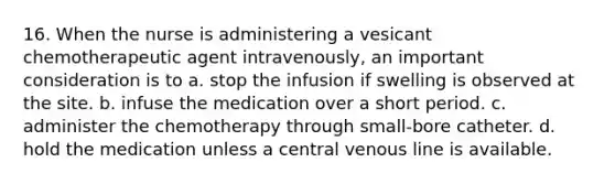 16. When the nurse is administering a vesicant chemotherapeutic agent intravenously, an important consideration is to a. stop the infusion if swelling is observed at the site. b. infuse the medication over a short period. c. administer the chemotherapy through small-bore catheter. d. hold the medication unless a central venous line is available.