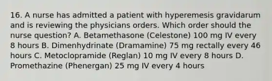 16. A nurse has admitted a patient with hyperemesis gravidarum and is reviewing the physicians orders. Which order should the nurse question? A. Betamethasone (Celestone) 100 mg IV every 8 hours B. Dimenhydrinate (Dramamine) 75 mg rectally every 46 hours C. Metoclopramide (Reglan) 10 mg IV every 8 hours D. Promethazine (Phenergan) 25 mg IV every 4 hours