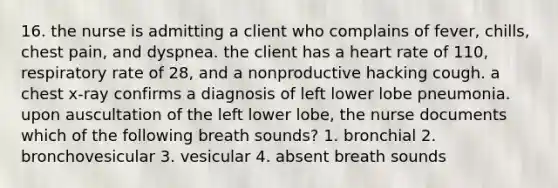 16. the nurse is admitting a client who complains of fever, chills, chest pain, and dyspnea. the client has a heart rate of 110, respiratory rate of 28, and a nonproductive hacking cough. a chest x-ray confirms a diagnosis of left lower lobe pneumonia. upon auscultation of the left lower lobe, the nurse documents which of the following breath sounds? 1. bronchial 2. bronchovesicular 3. vesicular 4. absent breath sounds