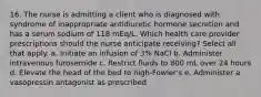 16. The nurse is admitting a client who is diagnosed with syndrome of inappropriate antidiuretic hormone secretion and has a serum sodium of 118 mEq/L. Which health care provider prescriptions should the nurse anticipate receiving? Select all that apply. a. Initiate an infusion of 3% NaCl b. Administer intravenous furosemide c. Restrict fluids to 800 mL over 24 hours d. Elevate the head of the bed to high-Fowler's e. Administer a vasopressin antagonist as prescribed