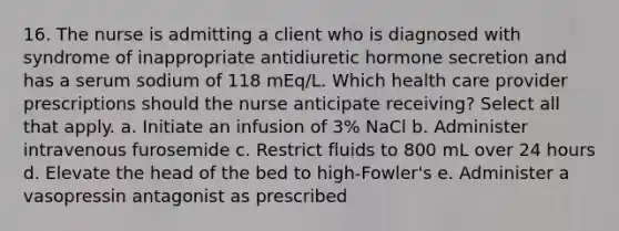 16. The nurse is admitting a client who is diagnosed with syndrome of inappropriate antidiuretic hormone secretion and has a serum sodium of 118 mEq/L. Which health care provider prescriptions should the nurse anticipate receiving? Select all that apply. a. Initiate an infusion of 3% NaCl b. Administer intravenous furosemide c. Restrict fluids to 800 mL over 24 hours d. Elevate the head of the bed to high-Fowler's e. Administer a vasopressin antagonist as prescribed