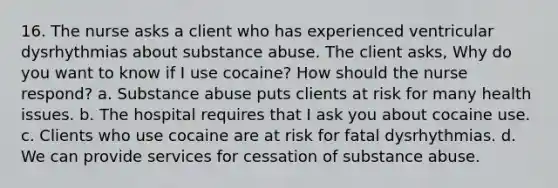 16. The nurse asks a client who has experienced ventricular dysrhythmias about substance abuse. The client asks, Why do you want to know if I use cocaine? How should the nurse respond? a. Substance abuse puts clients at risk for many health issues. b. The hospital requires that I ask you about cocaine use. c. Clients who use cocaine are at risk for fatal dysrhythmias. d. We can provide services for cessation of substance abuse.