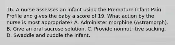 16. A nurse assesses an infant using the Premature Infant Pain Profile and gives the baby a score of 19. What action by the nurse is most appropriate? A. Administer morphine (Astramorph). B. Give an oral sucrose solution. C. Provide nonnutritive sucking. D. Swaddle and cuddle the infant.