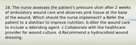 16. The nurse assesses the patient's pressure ulcer after 2 weeks of ambulatory wound care and observes pink tissue at the base of the wound. Which should the nurse implement? a.Refer the patient to a dietitian to improve nutrition. b.Alter the wound care to include a débriding agent. c.Collaborate with the healthcare provider for wound culture. d.Recommend a hydrocolloid wound dressing.