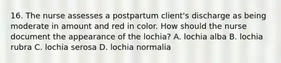 16. The nurse assesses a postpartum client's discharge as being moderate in amount and red in color. How should the nurse document the appearance of the lochia? A. lochia alba B. lochia rubra C. lochia serosa D. lochia normalia