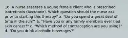 16. A nurse assesses a young female client who is prescribed isotretinoin (Accutane). Which question should the nurse ask prior to starting this therapy? a. "Do you spend a great deal of time in the sun?" b. "Have you or any family members ever had skin cancer?" c. "Which method of contraception are you using?" d. "Do you drink alcoholic beverages?"