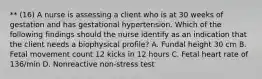 ** (16) A nurse is assessing a client who is at 30 weeks of gestation and has gestational hypertension. Which of the following findings should the nurse identify as an indication that the client needs a biophysical profile? A. Fundal height 30 cm B. Fetal movement count 12 kicks in 12 hours C. Fetal heart rate of 136/min D. Nonreactive non-stress test