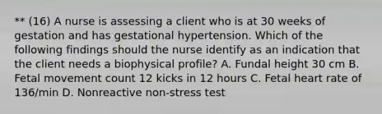 ** (16) A nurse is assessing a client who is at 30 weeks of gestation and has gestational hypertension. Which of the following findings should the nurse identify as an indication that the client needs a biophysical profile? A. Fundal height 30 cm B. Fetal movement count 12 kicks in 12 hours C. Fetal heart rate of 136/min D. Nonreactive non-stress test