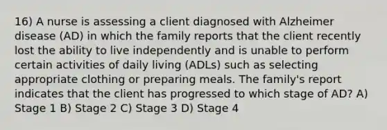 16) A nurse is assessing a client diagnosed with Alzheimer disease (AD) in which the family reports that the client recently lost the ability to live independently and is unable to perform certain activities of daily living (ADLs) such as selecting appropriate clothing or preparing meals. The family's report indicates that the client has progressed to which stage of AD? A) Stage 1 B) Stage 2 C) Stage 3 D) Stage 4