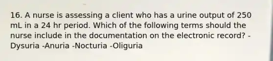 16. A nurse is assessing a client who has a urine output of 250 mL in a 24 hr period. Which of the following terms should the nurse include in the documentation on the electronic record? -Dysuria -Anuria -Nocturia -Oliguria