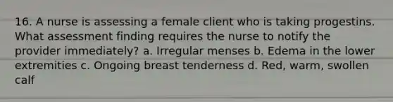 16. A nurse is assessing a female client who is taking progestins. What assessment finding requires the nurse to notify the provider immediately? a. Irregular menses b. Edema in the lower extremities c. Ongoing breast tenderness d. Red, warm, swollen calf