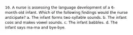 16. A nurse is assessing the language development of a 6-month-old infant. Which of the following findings would the nurse anticipate? a. The infant forms two-syllable sounds. b. The infant coos and makes vowel sounds. c. The infant babbles. d. The infant says ma-ma and bye-bye.