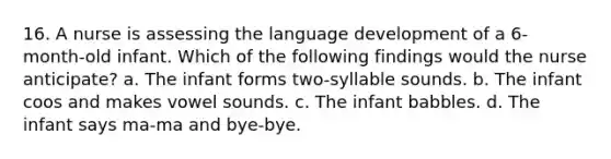 16. A nurse is assessing the language development of a 6-month-old infant. Which of the following findings would the nurse anticipate? a. The infant forms two-syllable sounds. b. The infant coos and makes vowel sounds. c. The infant babbles. d. The infant says ma-ma and bye-bye.