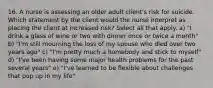 16. A nurse is assessing an older adult client's risk for suicide. Which statement by the client would the nurse interpret as placing the client at increased risk? Select all that apply. a) "I drink a glass of wine or two with dinner once or twice a month" b) "I'm still mourning the loss of my spouse who died over two years ago" c) "I'm pretty much a homebody and stick to myself" d) "I've been having some major health problems for the past several years" e) "I've learned to be flexible about challenges that pop up in my life"