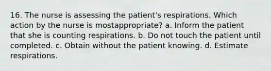 16. The nurse is assessing the patient's respirations. Which action by the nurse is mostappropriate? a. Inform the patient that she is counting respirations. b. Do not touch the patient until completed. c. Obtain without the patient knowing. d. Estimate respirations.