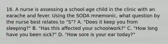 16. A nurse is assessing a school-age child in the clinic with an earache and fever. Using the SODA mnemonic, what question by the nurse best relates to "S"? A. "Does it keep you from sleeping?" B. "Has this affected your schoolwork?" C. "How long have you been sick?" D. "How sore is your ear today?"