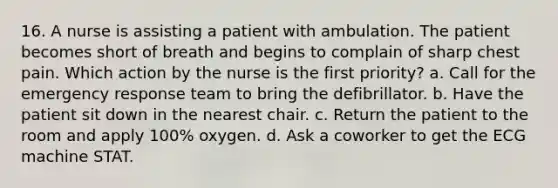 16. A nurse is assisting a patient with ambulation. The patient becomes short of breath and begins to complain of sharp chest pain. Which action by the nurse is the first priority? a. Call for the emergency response team to bring the defibrillator. b. Have the patient sit down in the nearest chair. c. Return the patient to the room and apply 100% oxygen. d. Ask a coworker to get the ECG machine STAT.