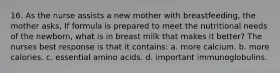 16. As the nurse assists a new mother with breastfeeding, the mother asks, If formula is prepared to meet the nutritional needs of the newborn, what is in breast milk that makes it better? The nurses best response is that it contains: a. more calcium. b. more calories. c. essential <a href='https://www.questionai.com/knowledge/k9gb720LCl-amino-acids' class='anchor-knowledge'>amino acids</a>. d. important immunoglobulins.