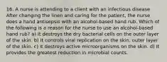 16. A nurse is attending to a client with an infectious disease After changing the linen and caring for the patient, the nurse does a hand antisepsis with an alcohol-based hand rub. Which of the following is a reason for the nurse to use an alcohol-based hand rub? a) It destroys the dry bacterial cells on the outer layer of the skin. b) It controls viral replication on the skin. outer layer of the skin. c) It destroys active microorganisms on the skin. d) It provides the greatest reduction in microbial counts.