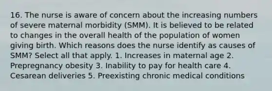 16. The nurse is aware of concern about the increasing numbers of severe maternal morbidity (SMM). It is believed to be related to changes in the overall health of the population of women giving birth. Which reasons does the nurse identify as causes of SMM? Select all that apply. 1. Increases in maternal age 2. Prepregnancy obesity 3. Inability to pay for health care 4. Cesarean deliveries 5. Preexisting chronic medical conditions