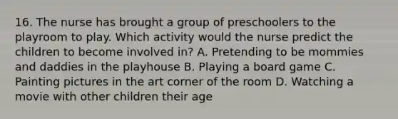 16. The nurse has brought a group of preschoolers to the playroom to play. Which activity would the nurse predict the children to become involved in? A. Pretending to be mommies and daddies in the playhouse B. Playing a board game C. Painting pictures in the art corner of the room D. Watching a movie with other children their age