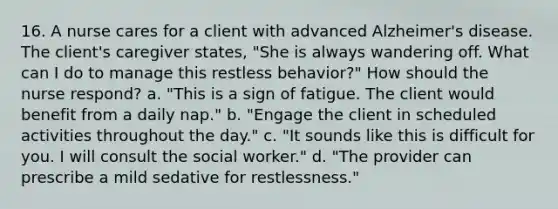 16. A nurse cares for a client with advanced Alzheimer's disease. The client's caregiver states, "She is always wandering off. What can I do to manage this restless behavior?" How should the nurse respond? a. "This is a sign of fatigue. The client would benefit from a daily nap." b. "Engage the client in scheduled activities throughout the day." c. "It sounds like this is difficult for you. I will consult the social worker." d. "The provider can prescribe a mild sedative for restlessness."