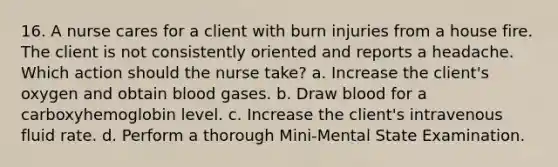 16. A nurse cares for a client with burn injuries from a house fire. The client is not consistently oriented and reports a headache. Which action should the nurse take? a. Increase the client's oxygen and obtain blood gases. b. Draw blood for a carboxyhemoglobin level. c. Increase the client's intravenous fluid rate. d. Perform a thorough Mini-Mental State Examination.