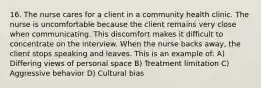 16. The nurse cares for a client in a community health clinic. The nurse is uncomfortable because the client remains very close when communicating. This discomfort makes it difficult to concentrate on the interview. When the nurse backs away, the client stops speaking and leaves. This is an example of: A) Differing views of personal space B) Treatment limitation C) Aggressive behavior D) Cultural bias