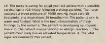 16. The nurse is caring for an 18-year-old athlete with a possible cervical spine (C5) injury following a diving accident. The nurse assesses a blood pressure of 70/50 mm Hg, heart rate 45 beats/min, and respirations 26 breaths/min. The patients skin is warm and flushed. What is the best interpretation of these findings by the nurse? a. The patient is developing neurogenic shock. b. The patient is experiencing an allergic reaction. c. The patient most likely has an elevated temperature. d. The vital signs are normal for this patient.