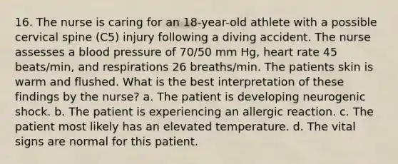 16. The nurse is caring for an 18-year-old athlete with a possible cervical spine (C5) injury following a diving accident. The nurse assesses a blood pressure of 70/50 mm Hg, heart rate 45 beats/min, and respirations 26 breaths/min. The patients skin is warm and flushed. What is the best interpretation of these findings by the nurse? a. The patient is developing neurogenic shock. b. The patient is experiencing an allergic reaction. c. The patient most likely has an elevated temperature. d. The vital signs are normal for this patient.