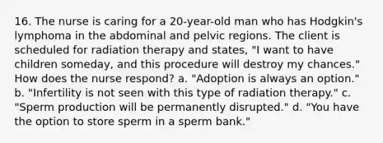 16. The nurse is caring for a 20-year-old man who has Hodgkin's lymphoma in the abdominal and pelvic regions. The client is scheduled for radiation therapy and states, "I want to have children someday, and this procedure will destroy my chances." How does the nurse respond? a. "Adoption is always an option." b. "Infertility is not seen with this type of radiation therapy." c. "Sperm production will be permanently disrupted." d. "You have the option to store sperm in a sperm bank."