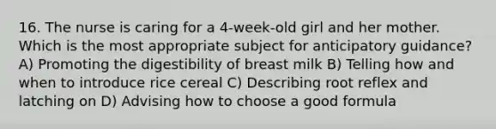 16. The nurse is caring for a 4-week-old girl and her mother. Which is the most appropriate subject for anticipatory guidance? A) Promoting the digestibility of breast milk B) Telling how and when to introduce rice cereal C) Describing root reflex and latching on D) Advising how to choose a good formula