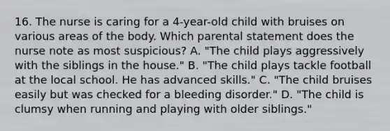 16. The nurse is caring for a 4-year-old child with bruises on various areas of the body. Which parental statement does the nurse note as most suspicious? A. "The child plays aggressively with the siblings in the house." B. "The child plays tackle football at the local school. He has advanced skills." C. "The child bruises easily but was checked for a bleeding disorder." D. "The child is clumsy when running and playing with older siblings."