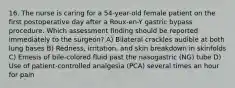 16. The nurse is caring for a 54-year-old female patient on the first postoperative day after a Roux-en-Y gastric bypass procedure. Which assessment finding should be reported immediately to the surgeon? A) Bilateral crackles audible at both lung bases B) Redness, irritation, and skin breakdown in skinfolds C) Emesis of bile-colored fluid past the nasogastric (NG) tube D) Use of patient-controlled analgesia (PCA) several times an hour for pain