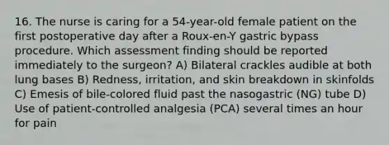 16. The nurse is caring for a 54-year-old female patient on the first postoperative day after a Roux-en-Y gastric bypass procedure. Which assessment finding should be reported immediately to the surgeon? A) Bilateral crackles audible at both lung bases B) Redness, irritation, and skin breakdown in skinfolds C) Emesis of bile-colored fluid past the nasogastric (NG) tube D) Use of patient-controlled analgesia (PCA) several times an hour for pain