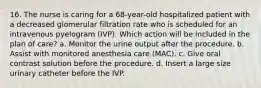 16. The nurse is caring for a 68-year-old hospitalized patient with a decreased glomerular filtration rate who is scheduled for an intravenous pyelogram (IVP). Which action will be included in the plan of care? a. Monitor the urine output after the procedure. b. Assist with monitored anesthesia care (MAC). c. Give oral contrast solution before the procedure. d. Insert a large size urinary catheter before the IVP.