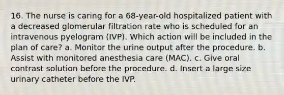 16. The nurse is caring for a 68-year-old hospitalized patient with a decreased glomerular filtration rate who is scheduled for an intravenous pyelogram (IVP). Which action will be included in the plan of care? a. Monitor the urine output after the procedure. b. Assist with monitored anesthesia care (MAC). c. Give oral contrast solution before the procedure. d. Insert a large size urinary catheter before the IVP.