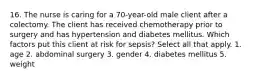 16. The nurse is caring for a 70-year-old male client after a colectomy. The client has received chemotherapy prior to surgery and has hypertension and diabetes mellitus. Which factors put this client at risk for sepsis? Select all that apply. 1. age 2. abdominal surgery 3. gender 4. diabetes mellitus 5. weight