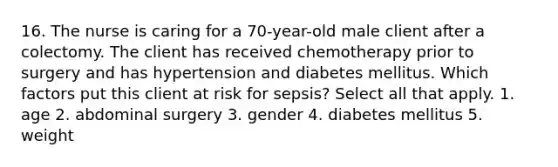 16. The nurse is caring for a 70-year-old male client after a colectomy. The client has received chemotherapy prior to surgery and has hypertension and diabetes mellitus. Which factors put this client at risk for sepsis? Select all that apply. 1. age 2. abdominal surgery 3. gender 4. diabetes mellitus 5. weight