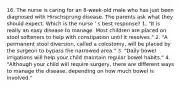 16. The nurse is caring for an 8-week-old male who has just been diagnosed with Hirschsprung disease. The parents ask what they should expect. Which is the nurse ' s best response? 1. "It is really an easy disease to manage. Most children are placed on stool softeners to help with constipation until it resolves." 2. "A permanent stool diversion, called a colostomy, will be placed by the surgeon to bypass the narrowed area." 3. "Daily bowel irrigations will help your child maintain regular bowel habits." 4. "Although your child will require surgery, there are different ways to manage the disease, depending on how much bowel is involved."