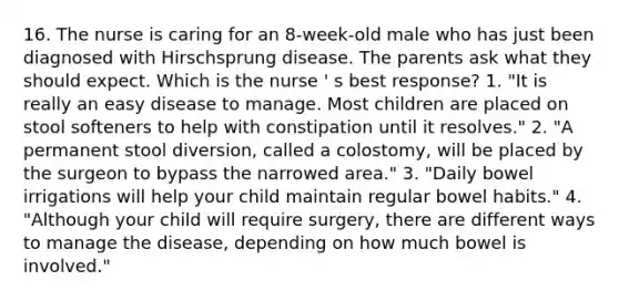 16. The nurse is caring for an 8-week-old male who has just been diagnosed with Hirschsprung disease. The parents ask what they should expect. Which is the nurse ' s best response? 1. "It is really an easy disease to manage. Most children are placed on stool softeners to help with constipation until it resolves." 2. "A permanent stool diversion, called a colostomy, will be placed by the surgeon to bypass the narrowed area." 3. "Daily bowel irrigations will help your child maintain regular bowel habits." 4. "Although your child will require surgery, there are different ways to manage the disease, depending on how much bowel is involved."