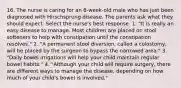 16. The nurse is caring for an 8-week-old male who has just been diagnosed with Hirschsprung disease. The parents ask what they should expect. Select the nurse's best response. 1. "It is really an easy disease to manage. Most children are placed on stool softeners to help with constipation until the constipation resolves." 2. "A permanent stool diversion, called a colostomy, will be placed by the surgeon to bypass the narrowed area." 3. "Daily bowel irrigations will help your child maintain regular bowel habits." 4. "Although your child will require surgery, there are different ways to manage the disease, depending on how much of your child's bowel is involved."