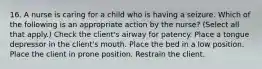 16. A nurse is caring for a child who is having a seizure. Which of the following is an appropriate action by the nurse? (Select all that apply.) Check the client's airway for patency. Place a tongue depressor in the client's mouth. Place the bed in a low position. Place the client in prone position. Restrain the client.