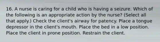 16. A nurse is caring for a child who is having a seizure. Which of the following is an appropriate action by the nurse? (Select all that apply.) Check the client's airway for patency. Place a tongue depressor in the client's mouth. Place the bed in a low position. Place the client in prone position. Restrain the client.