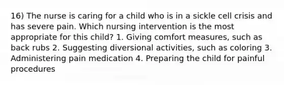 16) The nurse is caring for a child who is in a sickle cell crisis and has severe pain. Which nursing intervention is the most appropriate for this child? 1. Giving comfort measures, such as back rubs 2. Suggesting diversional activities, such as coloring 3. Administering pain medication 4. Preparing the child for painful procedures