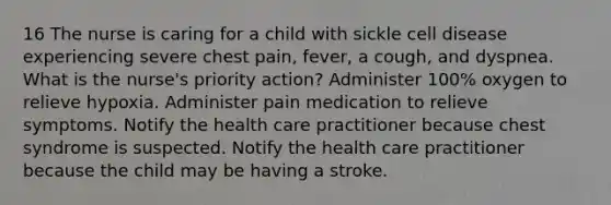 16 The nurse is caring for a child with sickle cell disease experiencing severe chest pain, fever, a cough, and dyspnea. What is the nurse's priority action? Administer 100% oxygen to relieve hypoxia. Administer pain medication to relieve symptoms. Notify the health care practitioner because chest syndrome is suspected. Notify the health care practitioner because the child may be having a stroke.