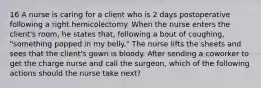 16 A nurse is caring for a client who is 2 days postoperative following a right hemicolectomy. When the nurse enters the client's room, he states that, following a bout of coughing, "something popped in my belly." The nurse lifts the sheets and sees that the client's gown is bloody. After sending a coworker to get the charge nurse and call the surgeon, which of the following actions should the nurse take next?